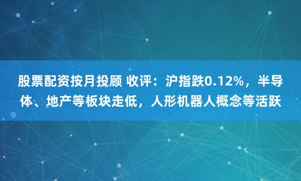 股票配资按月投顾 收评：沪指跌0.12%，半导体、地产等板块走低，人形机器人概念等活跃