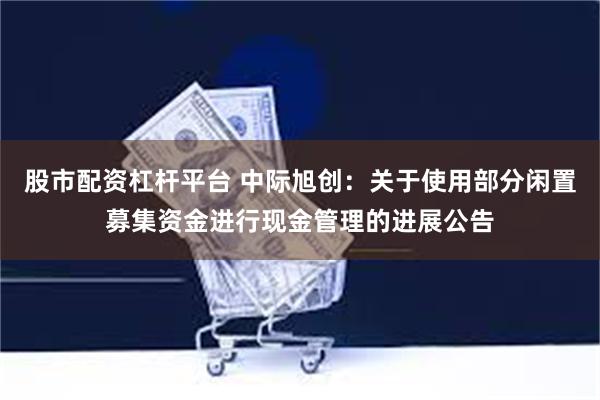 股市配资杠杆平台 中际旭创：关于使用部分闲置募集资金进行现金管理的进展公告