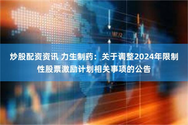 炒股配资资讯 力生制药：关于调整2024年限制性股票激励计划相关事项的公告