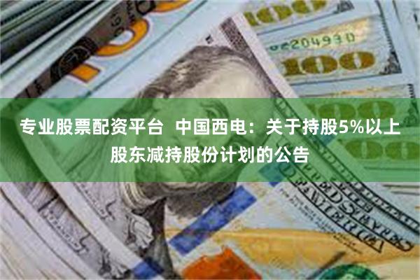 专业股票配资平台  中国西电：关于持股5%以上股东减持股份计划的公告