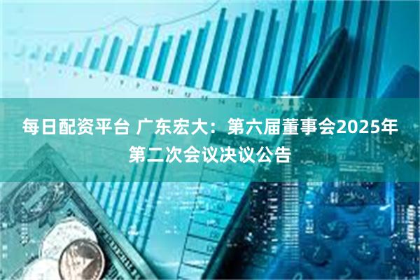 每日配资平台 广东宏大：第六届董事会2025年第二次会议决议公告