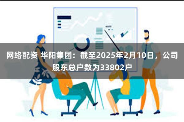 网络配资 华阳集团：截至2025年2月10日，公司股东总户数为33802户