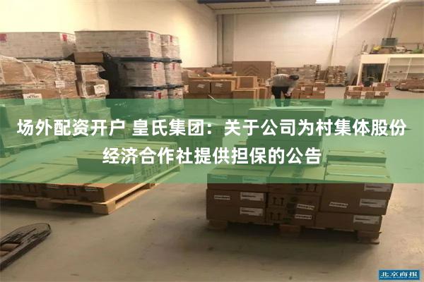 场外配资开户 皇氏集团：关于公司为村集体股份经济合作社提供担保的公告