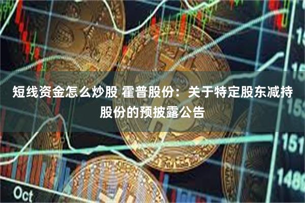 短线资金怎么炒股 霍普股份：关于特定股东减持股份的预披露公告