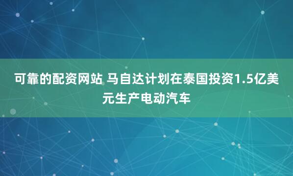 可靠的配资网站 马自达计划在泰国投资1.5亿美元生产电动汽车