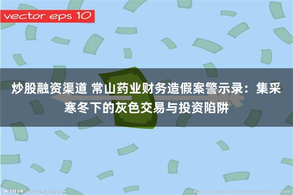 炒股融资渠道 常山药业财务造假案警示录：集采寒冬下的灰色交易与投资陷阱