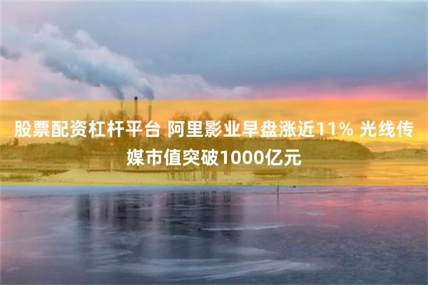 股票配资杠杆平台 阿里影业早盘涨近11% 光线传媒市值突破1000亿元