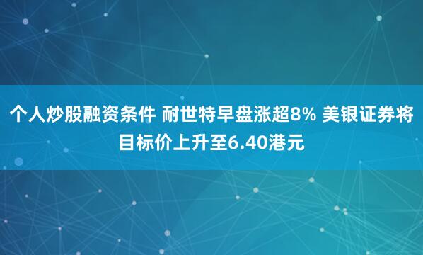 个人炒股融资条件 耐世特早盘涨超8% 美银证券将目标价上升至6.40港元