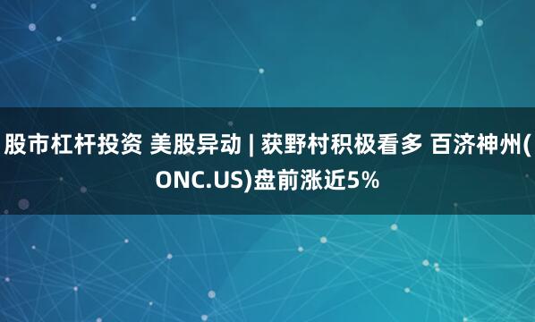 股市杠杆投资 美股异动 | 获野村积极看多 百济神州(ONC.US)盘前涨近5%