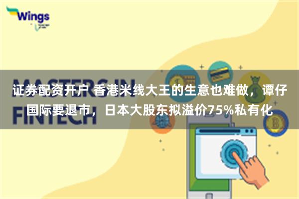 证券配资开户 香港米线大王的生意也难做，谭仔国际要退市，日本大股东拟溢价75%私有化