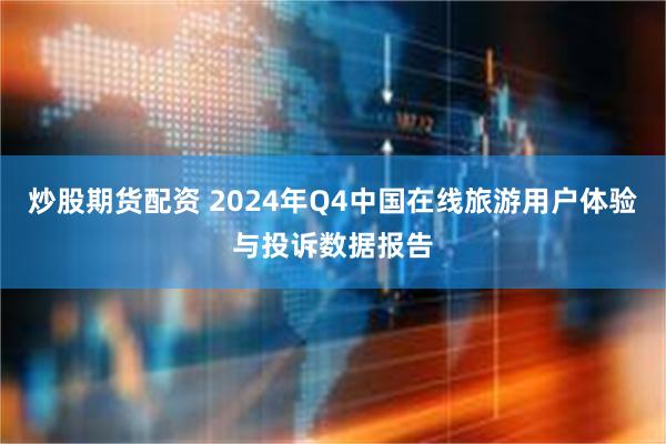 炒股期货配资 2024年Q4中国在线旅游用户体验与投诉数据报告