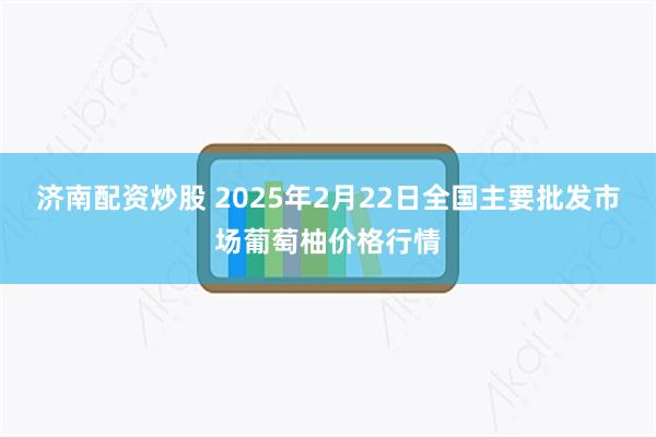 济南配资炒股 2025年2月22日全国主要批发市场葡萄柚价格行情