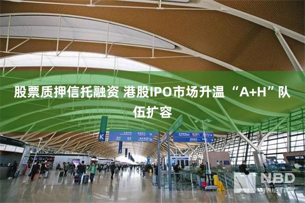 股票质押信托融资 港股IPO市场升温 “A+H”队伍扩容