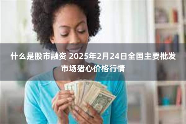 什么是股市融资 2025年2月24日全国主要批发市场猪心价格行情