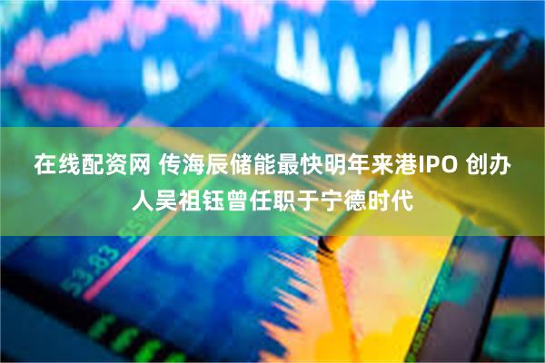 在线配资网 传海辰储能最快明年来港IPO 创办人吴祖钰曾任职于宁德时代