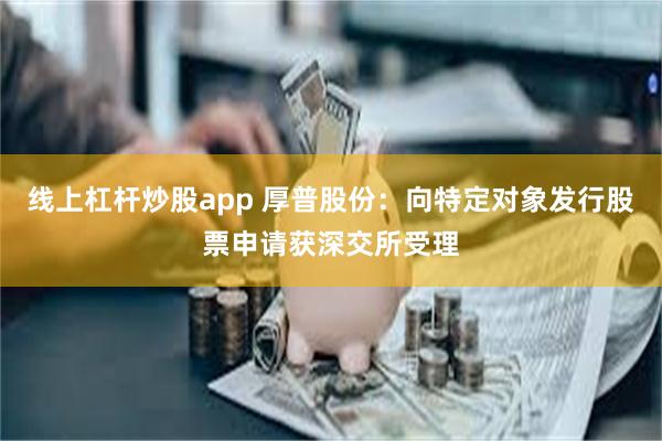 线上杠杆炒股app 厚普股份：向特定对象发行股票申请获深交所受理